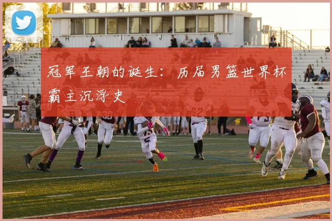 冠军王朝的诞生：历届男篮世界杯霸主沉浮史