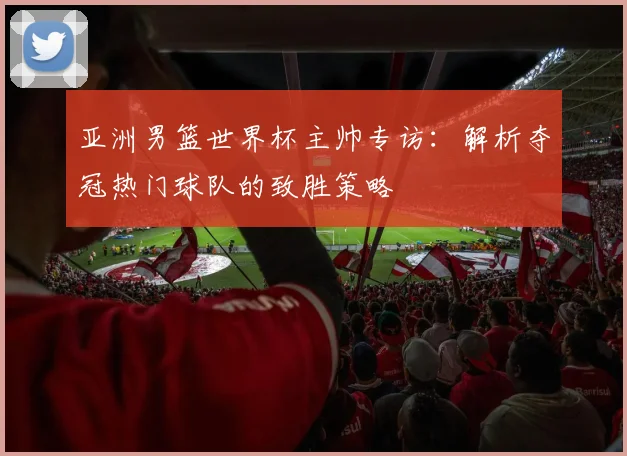 亚洲男篮世界杯主帅专访：解析夺冠热门球队的致胜策略
